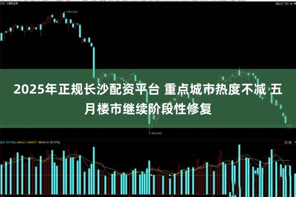 2025年正规长沙配资平台 重点城市热度不减 五月楼市继续阶段性修复