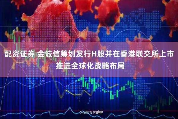 配资证券 金诚信筹划发行H股并在香港联交所上市 推进全球化战略布局