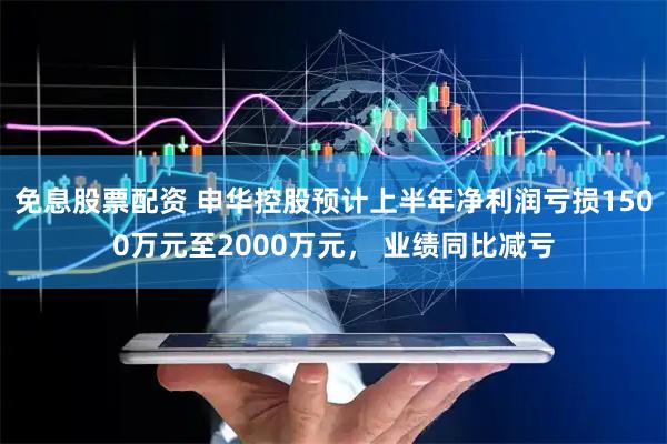 免息股票配资 申华控股预计上半年净利润亏损1500万元至2000万元， 业绩同比减亏