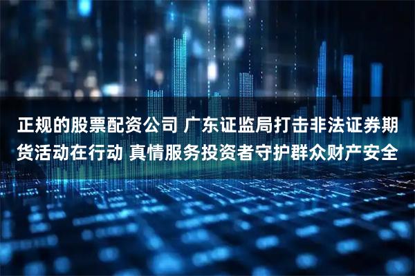 正规的股票配资公司 广东证监局打击非法证券期货活动在行动 真情服务投资者守护群众财产安全